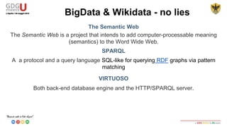 The Semantic Web
The Semantic Web is a project that intends to add computer-processable meaning
(semantics) to the Word Wide Web.
SPARQL
A a protocol and a query language SQL-like for querying RDF graphs via pattern
matching
VIRTUOSO
Both back-end database engine and the HTTP/SPARQL server.
BigData & Wikidata - no lies
 