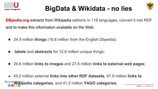 DBpedia.org extracts from Wikipedia editions in 119 languages, convert it into RDF
and make this information available on the Web:
★ 24.9 million things (16.8 million from the English Dbpedia);
★ labels and abstracts for 12.6 million unique things;
★ 24.6 million links to images and 27.6 million links to external web pages;
★ 45.0 million external links into other RDF datasets, 67.0 million links to
Wikipedia categories, and 41.2 million YAGO categories.
BigData & Wikidata - no lies
 