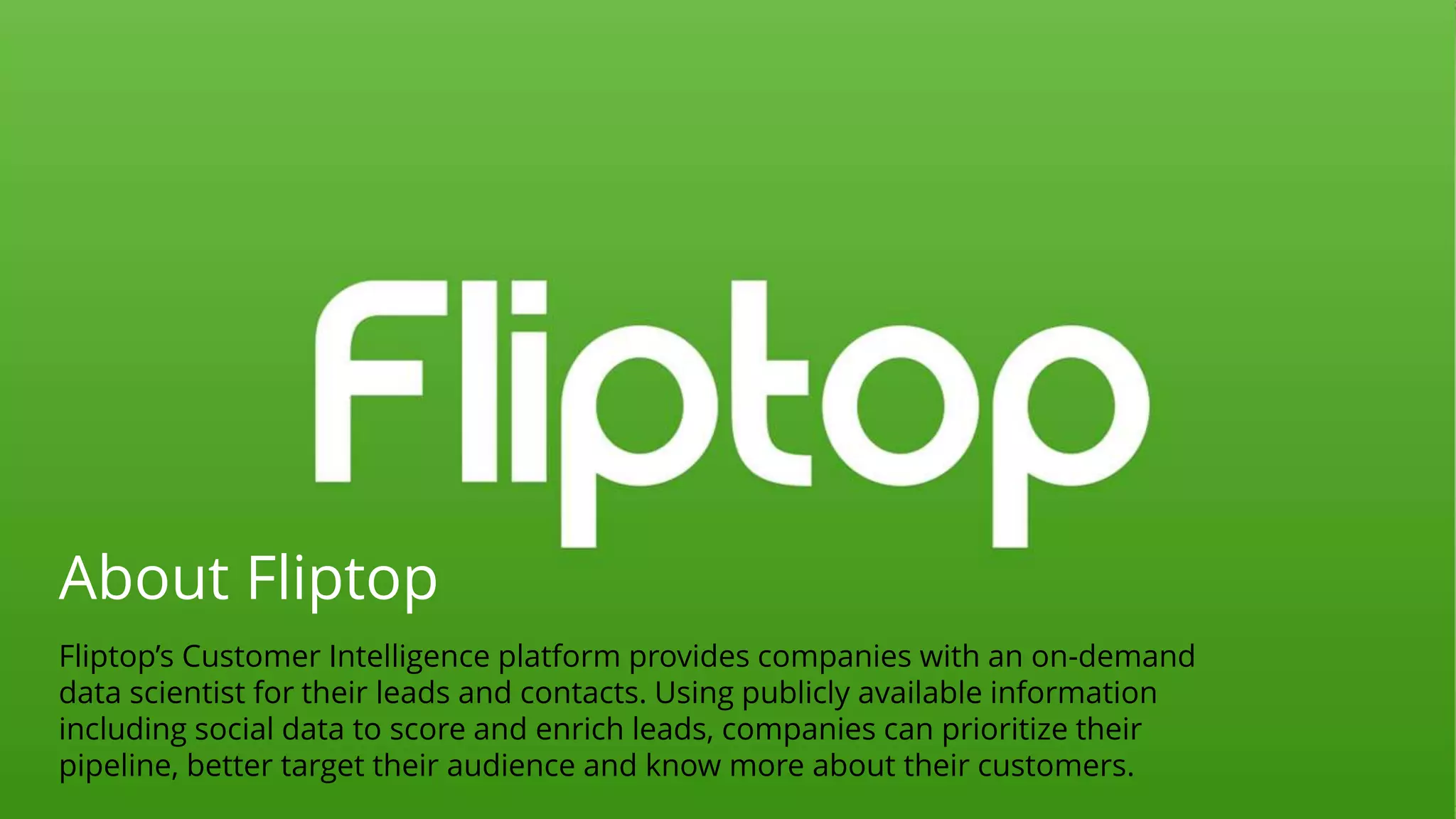 About Fliptop
Fliptop’s Customer Intelligence platform provides companies with an on-demand
data scientist for their leads and contacts. Using publicly available information
including social data to score and enrich leads, companies can prioritize their
pipeline, better target their audience and know more about their customers.
 