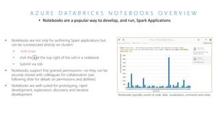 A Z U R E D A T A B R I C K S N O T E B O O K S O V E R V I E W
• Notebooks are a popular way to develop, and run, Spark Applications
 Notebooks are not only for authoring Spark applications but
can be run/executed directly on clusters
• Shift+Enter
•
•
 Notebooks support fine grained permissions—so they can be
securely shared with colleagues for collaboration (see
following slide for details on permissions and abilities)
 Notebooks are well-suited for prototyping, rapid
development, exploration, discovery and iterative
development Notebooks typically consist of code, data, visualization, comments and notes
 