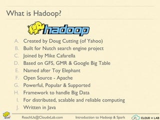 Introduction to Hadoop & SparkReachUs@CloudxLab.com
What is Hadoop?
A. Created by Doug Cutting (of Yahoo)
B. Built for Nutch search engine project
C. Joined by Mike Cafarella
D. Based on GFS, GMR & Google Big Table
E. Named after Toy Elephant
F. Open Source - Apache
G. Powerful, Popular & Supported
H. Framework to handle Big Data
I. For distributed, scalable and reliable computing
J. Written in Java
 