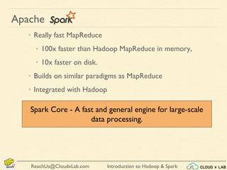 Introduction to Hadoop & SparkReachUs@CloudxLab.com
Apache
• Really fast MapReduce
• 100x faster than Hadoop MapReduce in memory,
• 10x faster on disk.
• Builds on similar paradigms as MapReduce
• Integrated with Hadoop
Spark Core - A fast and general engine for large-scale
data processing.
 