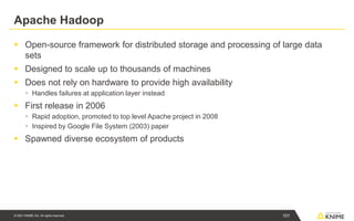 © 2021 KNIME AG. All rights reserved.
Apache Hadoop
▪ Open-source framework for distributed storage and processing of large data
sets
▪ Designed to scale up to thousands of machines
▪ Does not rely on hardware to provide high availability
▪ Handles failures at application layer instead
▪ First release in 2006
▪ Rapid adoption, promoted to top level Apache project in 2008
▪ Inspired by Google File System (2003) paper
▪ Spawned diverse ecosystem of products
101
 