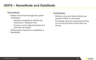 © 2021 KNIME AG. All rights reserved.
HDFS – NameNode and DataNode
▪ NameNode
▪ Master service that manages file system
namespace
▪ Maintains metadata for all files and
directories in filesystem tree
▪ Knows on which datanode blocks of a
given file are located
▪ Whole system depends on availability of
NameNode
▪ DataNodes
▪ Workers, store and retrieve blocks per
request of client or namenode
▪ Periodically report to namenode that they
are running and which blocks they are
storing
104
 