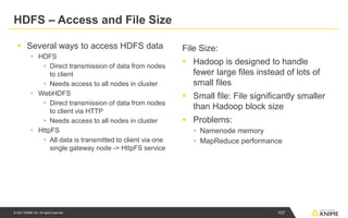 © 2021 KNIME AG. All rights reserved.
HDFS – Access and File Size
▪ Several ways to access HDFS data
▪ HDFS
▪ Direct transmission of data from nodes
to client
▪ Needs access to all nodes in cluster
▪ WebHDFS
▪ Direct transmission of data from nodes
to client via HTTP
▪ Needs access to all nodes in cluster
▪ HttpFS
▪ All data is transmitted to client via one
single gateway node -> HttpFS service
File Size:
▪ Hadoop is designed to handle
fewer large files instead of lots of
small files
▪ Small file: File significantly smaller
than Hadoop block size
▪ Problems:
▪ Namenode memory
▪ MapReduce performance
107
 