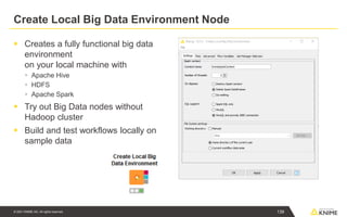 © 2021 KNIME AG. All rights reserved.
Create Local Big Data Environment Node
▪ Creates a fully functional big data
environment
on your local machine with
▪ Apache Hive
▪ HDFS
▪ Apache Spark
▪ Try out Big Data nodes without
Hadoop cluster
▪ Build and test workflows locally on
sample data
139
 