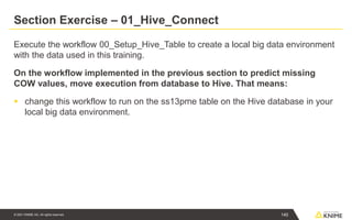 © 2021 KNIME AG. All rights reserved.
Section Exercise – 01_Hive_Connect
Execute the workflow 00_Setup_Hive_Table to create a local big data environment
with the data used in this training.
On the workflow implemented in the previous section to predict missing
COW values, move execution from database to Hive. That means:
▪ change this workflow to run on the ss13pme table on the Hive database in your
local big data environment.
140
 