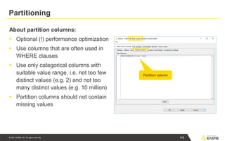© 2021 KNIME AG. All rights reserved.
Partitioning
About partition columns:
▪ Optional (!) performance optimization
▪ Use columns that are often used in
WHERE clauses
▪ Use only categorical columns with
suitable value range, i.e. not too few
distinct values (e.g. 2) and not too
many distinct values (e.g. 10 million)
▪ Partition columns should not contain
missing values
Partition column
145
 