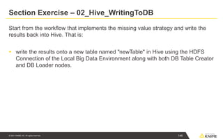 © 2021 KNIME AG. All rights reserved.
Section Exercise – 02_Hive_WritingToDB
Start from the workflow that implements the missing value strategy and write the
results back into Hive. That is:
▪ write the results onto a new table named "newTable" in Hive using the HDFS
Connection of the Local Big Data Environment along with both DB Table Creator
and DB Loader nodes.
146
 