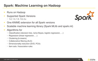 © 2021 KNIME AG. All rights reserved.
Spark: Machine Learning on Hadoop
▪ Runs on Hadoop
▪ Supported Spark Versions
▪ 1.2, 1.3, 1.5, 1.6, 2.x
▪ One KNIME extension for all Spark versions
▪ Scalable machine learning library (Spark MLlib and spark.ml)
▪ Algorithms for
▪ Classification (decision tree, naïve Bayes, logistic regression, …)
▪ Regression (linear regression, …)
▪ Clustering (k-means)
▪ Collaborative filtering (ALS)
▪ Dimensionality reduction (SVD, PCA)
▪ Item sets / Association rules
162
 