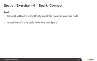 © 2021 KNIME AG. All rights reserved.
Section Exercise – 01_Spark_Connect
To do:
▪ Connect to Spark via the Create Local Big Data Environment node
▪ Import the ss13pme table from Hive into Spark
170
 