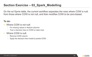© 2021 KNIME AG. All rights reserved.
Section Exercise – 03_Spark_Modelling
On the ss13pme table, the current workflow separates the rows where COW is null,
from those where COW is not null, and then modifies COW to be zero-based.
To do:
▪ Where COW is not null:
▪ Fix missing values in feature columns
▪ Train a decision tree on COW on data rows
▪ Where COW is null:
▪ Remove COW column
▪ Apply the decision tree model to predict COW
190
 