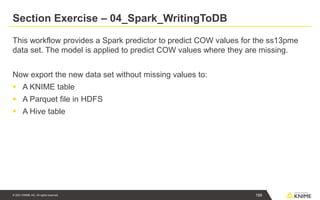 © 2021 KNIME AG. All rights reserved.
Section Exercise – 04_Spark_WritingToDB
This workflow provides a Spark predictor to predict COW values for the ss13pme
data set. The model is applied to predict COW values where they are missing.
Now export the new data set without missing values to:
▪ A KNIME table
▪ A Parquet file in HDFS
▪ A Hive table
199
 