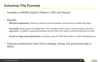 © 2021 KNIME AG. All rights reserved.
Columnar File Formats
▪ Available in KNIME Analytics Platform: ORC and Parquet
▪ Benefits:
▪ Efficient compression: Stored as columns and compressed, which leads to smaller disk reads.
▪ Fast reads: Data is split into multiple files. Files include a built-in index, min/max values, and other
aggregates. In addition, predicate pushdown pushes filters into reads so that minimal rows are read.
▪ Proven in large-scale deployments: Facebook uses the ORC file format for a 300+ PB deployment.
▪ Improves performance when Hive is reading, writing, and processing data in
HDFS
203
 