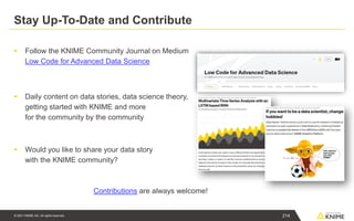 © 2021 KNIME AG. All rights reserved.
Stay Up-To-Date and Contribute
▪ Follow the KNIME Community Journal on Medium
Low Code for Advanced Data Science
▪ Daily content on data stories, data science theory,
getting started with KNIME and more
for the community by the community
▪ Would you like to share your data story
with the KNIME community?
Contributions are always welcome!
214
 