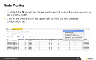 © 2021 KNIME AG. All rights reserved.
Node Monitor
▪ By default the Node Monitor shows you the output table of the node selected in
the workflow editor
▪ Click on the three dots on the upper right to show the flow variables,
configuration, etc.
22
 