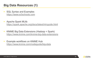 © 2021 KNIME AG. All rights reserved.
Big Data Resources (1)
▪ SQL Syntax and Examples
https://www.w3schools.com
▪ Apache Spark MLlib
https://spark.apache.org/docs/latest/ml-guide.html
▪ KNIME Big Data Extensions (Hadoop + Spark)
https://www.knime.com/knime-big-data-extensions
▪ Example workflows on KNIME Hub
https://www.knime.com/nodeguide/big-data
38
 