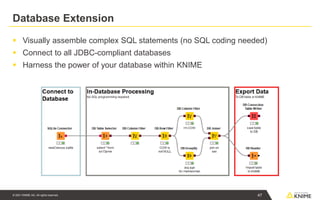 © 2021 KNIME AG. All rights reserved.
Database Extension
▪ Visually assemble complex SQL statements (no SQL coding needed)
▪ Connect to all JDBC-compliant databases
▪ Harness the power of your database within KNIME
47
 