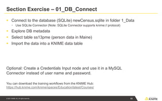 © 2021 KNIME AG. All rights reserved.
Section Exercise – 01_DB_Connect
▪ Connect to the database (SQLite) newCensus.sqlite in folder 1_Data
▪ Use SQLite Connector (Note: SQLite Connector supports knime:// protocol)
▪ Explore DB metadata
▪ Select table ss13pme (person data in Maine)
▪ Import the data into a KNIME data table
Optional: Create a Credentials Input node and use it in a MySQL
Connector instead of user name and password.
You can download the training workflows from the KNIME Hub:
https://hub.knime.com/knime/spaces/Education/latest/Courses/
66
 