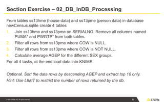 © 2021 KNIME AG. All rights reserved.
Section Exercise – 02_DB_InDB_Processing
From tables ss13hme (house data) and ss13pme (person data) in database
newCensus.sqlite create 4 tables
1. Join ss13hme and ss13pme on SERIALNO. Remove all columns named
PUMA* and PWGTP* from both tables.
2. Filter all rows from ss13pme where COW is NULL.
3. Filter all rows from ss13pme where COW is NOT NULL.
4. Calculate average AGEP for the different SEX groups.
For all 4 tasks, at the end load data into KNIME.
Optional. Sort the data rows by descending AGEP and extract top 10 only.
Hint: Use LIMIT to restrict the number of rows returned by the db.
85
 
