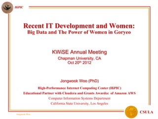 HiPIC




        Recent IT Development and Women:
          Big Data and The Power of Women in Goryeo


                        KWiSE Annual Meeting
                            Chapman University, CA
                                Oct 20th 2012



                             Jongwook Woo (PhD)
                 High-Performance Internet Computing Center (HiPIC)
        Educational Partner with Cloudera and Grants Awardee of Amazon AWS
                        Computer Information Systems Department
                         California State University, Los Angeles

 Jongwook Woo
                                                                             CSULA
 