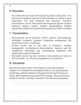 11
6. Education
In a different use case of the use of big data in education, it is
also used to measure teacher’s effectiveness to ensure a good
experience for both students and teachers. Teacher’s
performance can be fine-tuned and measured against student
numbers, subject matter, student demographics, student
aspirations, behavioral classification and several other variables
7. Transportation
 Governments use of big data: traffic control, route planning,
intelligent transport systems, congestion management (by
predicting traffic conditions)
 Private sector use of big data in transport: revenue
management, technological enhancements, logistics and for
competitive advantage (by consolidating shipments and
optimizing freight movement)
 Individual use of big data includes: route planning to save on
fuel and time, for travel arrangements in tourism etc.
8. Insurance
Big data has been used in the industry to provide customer
insights for transparent and simpler products, by analyzing and
predicting customer behavior through data derived from social
media, GPS-enabled devices and CCTV footage. The big data also
allows for better customer retention from insurance companies
 