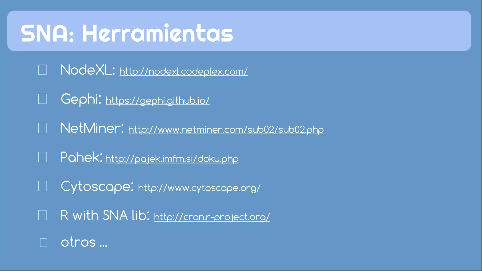 NodeXL: http://nodexl.codeplex.com/
Gephi: https://gephi.github.io/
NetMiner: http://www.netminer.com/sub02/sub02.php
Pahek: http://pajek.imfm.si/doku.php
Cytoscape: http://www.cytoscape.org/
R with SNA lib: http://cran.r-project.org/
otros ...
SNA: Herramientas
 