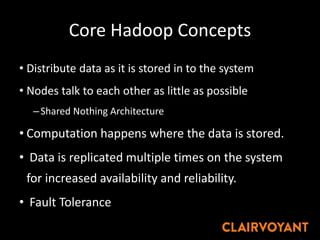 Core Hadoop Concepts
• Distribute data as it is stored in to the system
• Nodes talk to each other as little as possible
–Shared Nothing Architecture
• Computation happens where the data is stored.
• Data is replicated multiple times on the system
for increased availability and reliability.
• Fault Tolerance
 