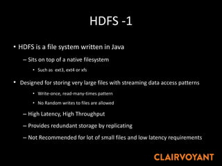 HDFS -1
• HDFS is a file system written in Java
– Sits on top of a native filesystem
• Such as ext3, ext4 or xfs
• Designed for storing very large files with streaming data access patterns
• Write-once, read-many-times pattern
• No Random writes to files are allowed
– High Latency, High Throughput
– Provides redundant storage by replicating
– Not Recommended for lot of small files and low latency requirements
 