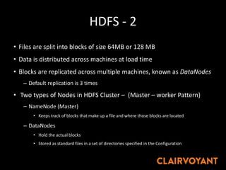 HDFS - 2
• Files are split into blocks of size 64MB or 128 MB
• Data is distributed across machines at load time
• Blocks are replicated across multiple machines, known as DataNodes
– Default replication is 3 times
• Two types of Nodes in HDFS Cluster – (Master – worker Pattern)
– NameNode (Master)
• Keeps track of blocks that make up a file and where those blocks are located
– DataNodes
• Hold the actual blocks
• Stored as standard files in a set of directories specified in the Configuration
 