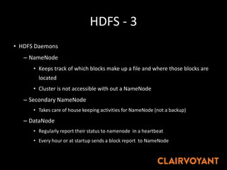HDFS - 3
• HDFS Daemons
– NameNode
• Keeps track of which blocks make up a file and where those blocks are
located
• Cluster is not accessible with out a NameNode
– Secondary NameNode
• Takes care of house keeping activities for NameNode (not a backup)
– DataNode
• Regularly report their status to namenode in a heartbeat
• Every hour or at startup sends a block report to NameNode
 