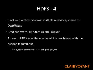 HDFS - 4
• Blocks are replicated across multiple machines, known as
DataNodes
• Read and Write HDFS files via the Java API
• Access to HDFS from the command line is achieved with the
hadoop fs command
– File system commands – ls, cat, put, get,rm
 