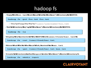 hadoop fs
"
03#18%©"Copyright"2010/2012"Cloudera."All"rights"reserved."Not"to"be"reproduced"without"prior"wri= en"consent."
!Copy%file%foo.txt%from%local%disk%to%the%user’s%directory%in%HDFS%
– This"will"copy"the"file"to"/user/username/foo.txt
!Get%a%directory%lis/ ng%of%the%user’s%home%directory%in%HDFS%
!Get%a%directory%lis/ ng%of%the%HDFS%root%directory%
hadoop fs"Examples"
hadoop fs -put foo.txt foo.txt
hadoop fs -ls
hadoop fs –ls /
03#19%©"Copyright"2010/2012"Cloudera."All"rights"reserved."Not"to"be"reproduced"without"prior"wri= en"consent."
!Display%the%contents%of%the%HDFS%file%/user/fred/bar.txt%%
!Move%that%file%to%the%local%disk,%named%as%baz.txt
!Create%a%directory%called%input%under%the%user’s%home%directory%
hadoop fs"Examples"(cont’d)"
hadoop fs –cat /user/fred/bar.txt
hadoop fs –get /user/fred/bar.txt baz.txt
hadoop fs –mkdir input
Note:"copyFromLocal"is"a"synonym"for"put;"copyToLocal"is"a"synonym"for"get""
 