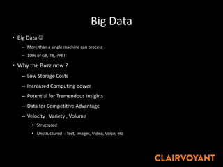 Big Data
• Big Data 
– More than a single machine can process
– 100s of GB, TB, ?PB!!
• Why the Buzz now ?
– Low Storage Costs
– Increased Computing power
– Potential for Tremendous Insights
– Data for Competitive Advantage
– Velocity , Variety , Volume
• Structured
• Unstructured - Text, Images, Video, Voice, etc
 