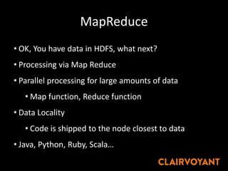 MapReduce
• OK, You have data in HDFS, what next?
• Processing via Map Reduce
• Parallel processing for large amounts of data
• Map function, Reduce function
• Data Locality
• Code is shipped to the node closest to data
• Java, Python, Ruby, Scala…
 