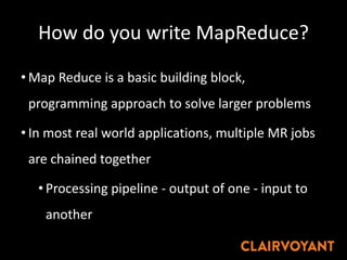 How do you write MapReduce?
• Map Reduce is a basic building block,
programming approach to solve larger problems
• In most real world applications, multiple MR jobs
are chained together
• Processing pipeline - output of one - input to
another
 