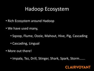 Hadoop Ecosystem
• Rich Ecosystem around Hadoop
• We have used many,
• Sqoop, Flume, Oozie, Mahout, Hive, Pig, Cascading
• Cascading, Lingual
• More out there!
• Impala, Tez, Drill, Stinger, Shark, Spark, Storm…….
 