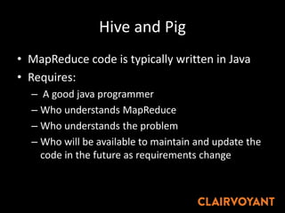 Hive and Pig
• MapReduce code is typically written in Java
• Requires:
– A good java programmer
– Who understands MapReduce
– Who understands the problem
– Who will be available to maintain and update the
code in the future as requirements change
 