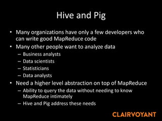 Hive and Pig
• Many organizations have only a few developers who
can write good MapReduce code
• Many other people want to analyze data
– Business analysts
– Data scientists
– Statisticians
– Data analysts
• Need a higher level abstraction on top of MapReduce
– Ability to query the data without needing to know
MapReduce intimately
– Hive and Pig address these needs
 