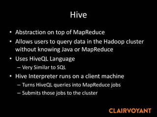 Hive
• Abstraction on top of MapReduce
• Allows users to query data in the Hadoop cluster
without knowing Java or MapReduce
• Uses HiveQL Language
– Very Similar to SQL
• Hive Interpreter runs on a client machine
– Turns HiveQL queries into MapReduce jobs
– Submits those jobs to the cluster
 