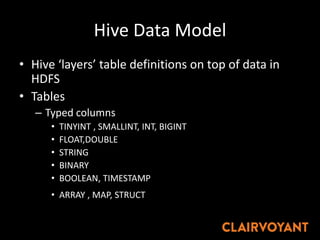 Hive Data Model
• Hive ‘layers’ table definitions on top of data in
HDFS
• Tables
– Typed columns
• TINYINT , SMALLINT, INT, BIGINT
• FLOAT,DOUBLE
• STRING
• BINARY
• BOOLEAN, TIMESTAMP
• ARRAY , MAP, STRUCT
 