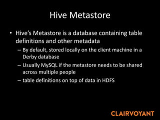 Hive Metastore
• Hive’s Metastore is a database containing table
definitions and other metadata
– By default, stored locally on the client machine in a
Derby database
– Usually MySQL if the metastore needs to be shared
across multiple people
– table definitions on top of data in HDFS
 