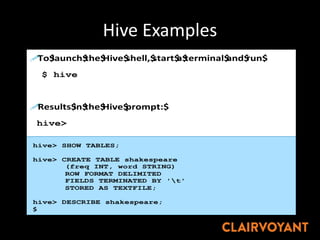 Hive Examples
!To$launch$the$Hive$shell,$start$a$terminal$and$run$
$ hive
!Results$in$the$Hive$prompt:$
hive>
Star@ng"The"Hive"Shell"
Hive"Basics:"Crea@ng"Tables"
hive> SHOW TABLES;
hive> CREATE TABLE shakespeare
(freq INT, word STRING)
ROW FORMAT DELIMITED
FIELDS TERMINATED BY 't'
STORED AS TEXTFILE;
hive> DESCRIBE shakespeare;
$
 