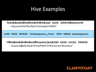 Hive Examples
!Data$is$loaded$into$Hive$with$the$LOAD DATA INPATH$statement$
– Assumes"that"the"data"is"already"in"HDFS"
!If$the$data$is$on$the$local$filesystem,$use$LOAD DATA LOCAL INPATH
– Automa@cally"loads"it"into"HDFS"in"the"correct"directory"
Loading"Data"Into"Hive"
LOAD DATA INPATH "shakespeare_freq" INTO TABLE shakespeare;
 