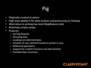 Pig
• Originally created at yahoo
• High-level platform for data analysis and processing on Hadoop
• Alternative to writing low-level MapReduce code
• Relatively simple syntax
• Features
– Joining datasets
– Grouping data
– Loading non-delimited data
– Creation of user-defined functions written in java
– Relational operations
– Support for custom functions and data formats
– Complex data structures
 