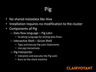 Pig
• No shared metadata like Hive
• Installation requires no modification to the cluster
• Components of Pig
– Data flow language – Pig Latin
• Scripting Language for writing data flows
– Interactive Shell – Grunt Shell
• Type and execute Pig Latin Statements
• Use pig interactively
– Pig Interpreter
• Interprets and executes the Pig Latin
• Runs on the client machine
 