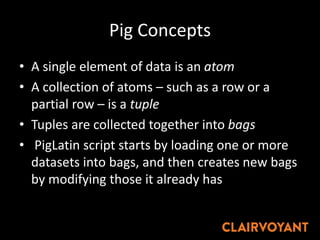 Pig Concepts
• A single element of data is an atom
• A collection of atoms – such as a row or a
partial row – is a tuple
• Tuples are collected together into bags
• PigLatin script starts by loading one or more
datasets into bags, and then creates new bags
by modifying those it already has
 