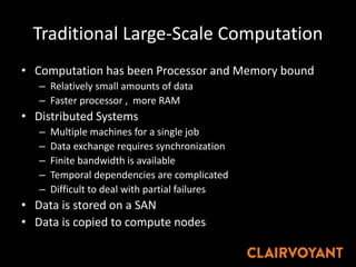 Traditional Large-Scale Computation
• Computation has been Processor and Memory bound
– Relatively small amounts of data
– Faster processor , more RAM
• Distributed Systems
– Multiple machines for a single job
– Data exchange requires synchronization
– Finite bandwidth is available
– Temporal dependencies are complicated
– Difficult to deal with partial failures
• Data is stored on a SAN
• Data is copied to compute nodes
 