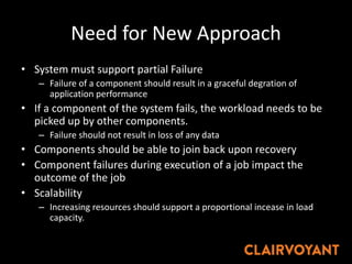 Need for New Approach
• System must support partial Failure
– Failure of a component should result in a graceful degration of
application performance
• If a component of the system fails, the workload needs to be
picked up by other components.
– Failure should not result in loss of any data
• Components should be able to join back upon recovery
• Component failures during execution of a job impact the
outcome of the job
• Scalability
– Increasing resources should support a proportional incease in load
capacity.
 