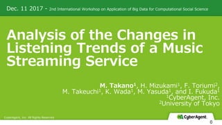 Dec. 11 2017 - 2nd International Workshop on Application of Big Data for Computational Social Science
CyberAgent, Inc. All Rights Reserved
0
Analysis of the Changes in
Listening Trends of a Music
Streaming Service
M. Takano1, H. Mizukami1, F. Toriumi2,
M. Takeuchi1, K. Wada1, M. Yasuda1, and I. Fukuda1
1CyberAgent, Inc.
2University of Tokyo
 